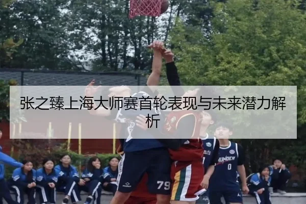 张之臻上海大师赛首轮表现与未来潜力解析