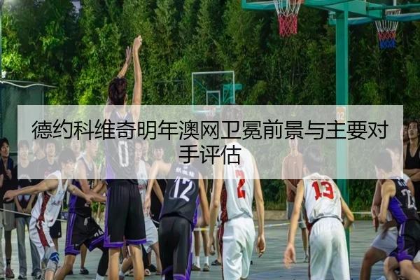 德约科维奇明年澳网卫冕前景与主要对手评估